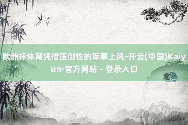 欧洲杯体育凭借压倒性的军事上风-开云(中国)Kaiyun·官方网站 - 登录入口