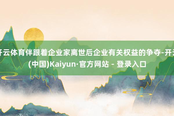 开云体育伴跟着企业家离世后企业有关权益的争夺-开云(中国)Kaiyun·官方网站 - 登录入口