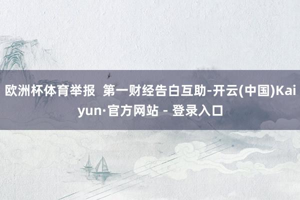 欧洲杯体育举报  第一财经告白互助-开云(中国)Kaiyun·官方网站 - 登录入口