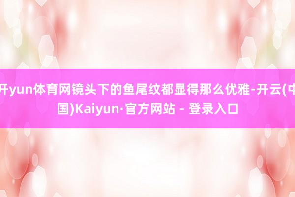 开yun体育网镜头下的鱼尾纹都显得那么优雅-开云(中国)Kaiyun·官方网站 - 登录入口
