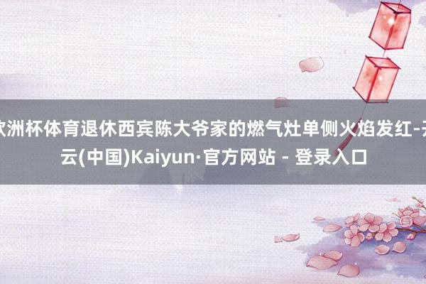 欧洲杯体育退休西宾陈大爷家的燃气灶单侧火焰发红-开云(中国)Kaiyun·官方网站 - 登录入口