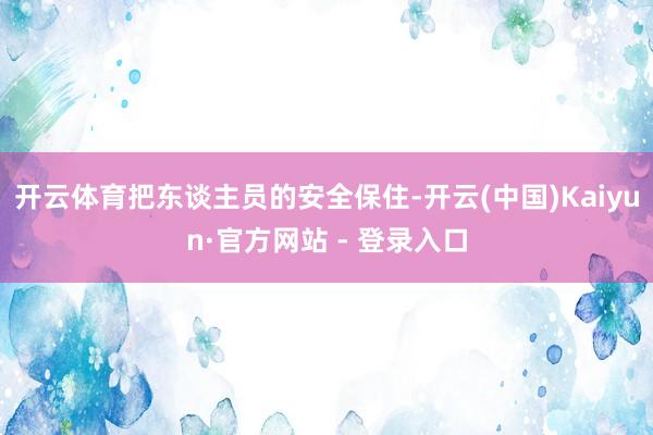 开云体育把东谈主员的安全保住-开云(中国)Kaiyun·官方网站 - 登录入口