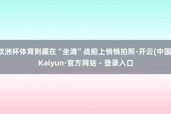欧洲杯体育则藏在“坐滩”战船上悄悄拍照-开云(中国)Kaiyun·官方网站 - 登录入口