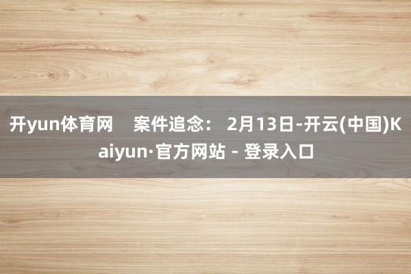 开yun体育网    案件追念： 2月13日-开云(中国)Kaiyun·官方网站 - 登录入口