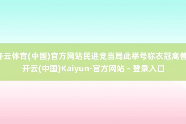 开云体育(中国)官方网站民进党当局此举号称衣冠禽兽-开云(中国)Kaiyun·官方网站 - 登录入口