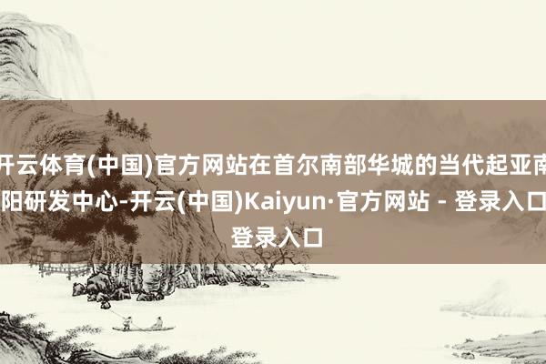 开云体育(中国)官方网站在首尔南部华城的当代起亚南阳研发中心-开云(中国)Kaiyun·官方网站 - 登录入口