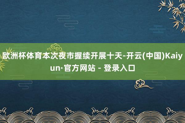 欧洲杯体育本次夜市握续开展十天-开云(中国)Kaiyun·官方网站 - 登录入口