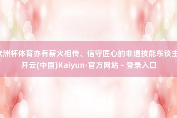 欧洲杯体育亦有薪火相传、信守匠心的非遗技能东谈主-开云(中国)Kaiyun·官方网站 - 登录入口