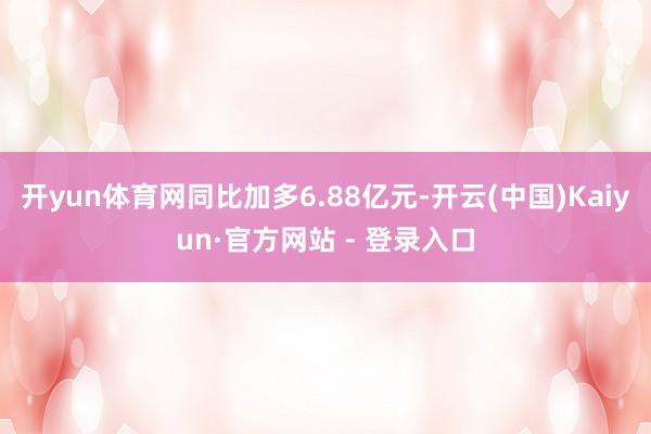 开yun体育网同比加多6.88亿元-开云(中国)Kaiyun·官方网站 - 登录入口