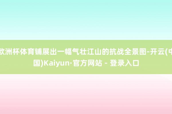 欧洲杯体育铺展出一幅气壮江山的抗战全景图-开云(中国)Kaiyun·官方网站 - 登录入口