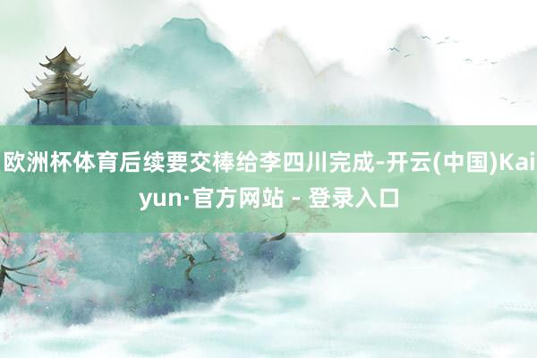 欧洲杯体育后续要交棒给李四川完成-开云(中国)Kaiyun·官方网站 - 登录入口