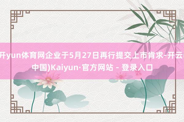 开yun体育网企业于5月27日再行提交上市肯求-开云(中国)Kaiyun·官方网站 - 登录入口