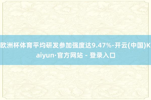 欧洲杯体育平均研发参加强度达9.47%-开云(中国)Kaiyun·官方网站 - 登录入口