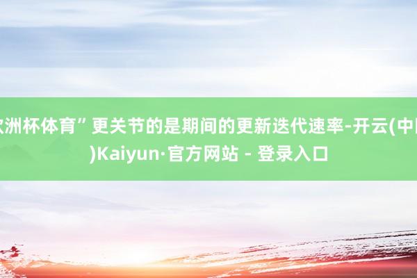 欧洲杯体育”更关节的是期间的更新迭代速率-开云(中国)Kaiyun·官方网站 - 登录入口