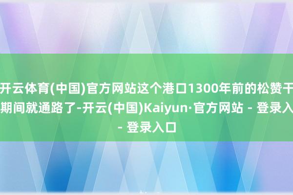 开云体育(中国)官方网站这个港口1300年前的松赞干布期间就通路了-开云(中国)Kaiyun·官方网站 - 登录入口