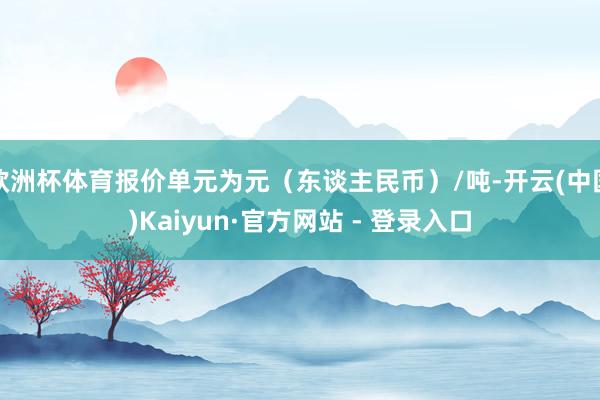 欧洲杯体育报价单元为元（东谈主民币）/吨-开云(中国)Kaiyun·官方网站 - 登录入口