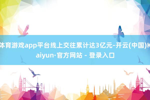 体育游戏app平台线上交往累计达3亿元-开云(中国)Kaiyun·官方网站 - 登录入口