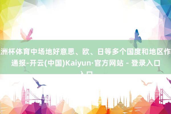 欧洲杯体育中场地好意思、欧、日等多个国度和地区作了通报-开云(中国)Kaiyun·官方网站 - 登录入口