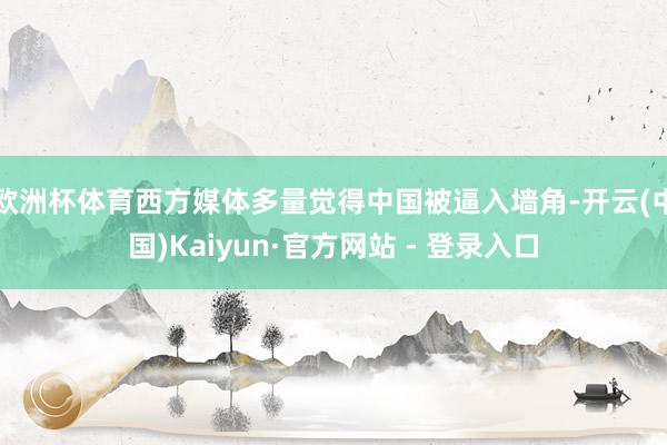 欧洲杯体育西方媒体多量觉得中国被逼入墙角-开云(中国)Kaiyun·官方网站 - 登录入口