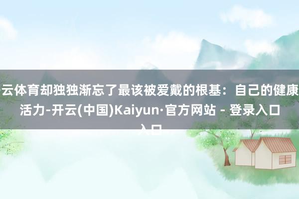 开云体育却独独渐忘了最该被爱戴的根基:自己的健康与活力-开云(中国)Kaiyun·官方网站 - 登录入口