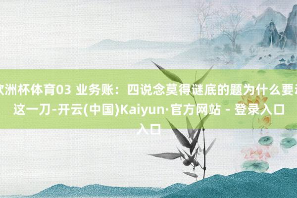 欧洲杯体育03 业务账:四说念莫得谜底的题为什么要动这一刀-开云(中国)Kaiyun·官方网站 - 登录入口