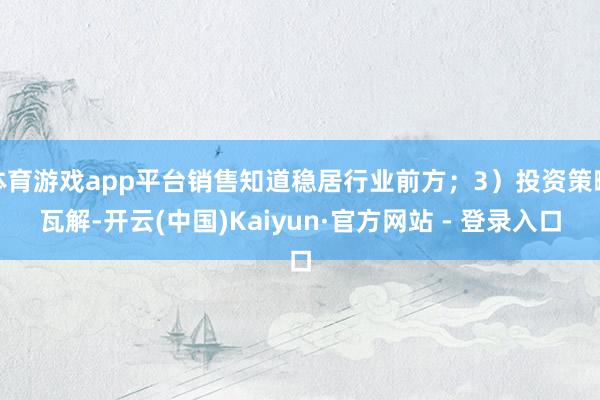 体育游戏app平台销售知道稳居行业前方;3)投资策略瓦解-开云(中国)Kaiyun·官方网站 - 登录入口