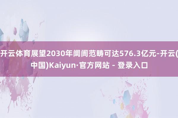开云体育展望2030年阛阓范畴可达576.3亿元-开云(中国)Kaiyun·官方网站 - 登录入口
