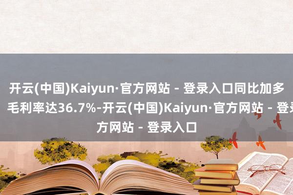 开云(中国)Kaiyun·官方网站 - 登录入口同比加多11%；毛利率达36.7%-开云(中国)Kaiyun·官方网站 - 登录入口
