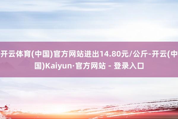 开云体育(中国)官方网站进出14.80元/公斤-开云(中国)Kaiyun·官方网站 - 登录入口