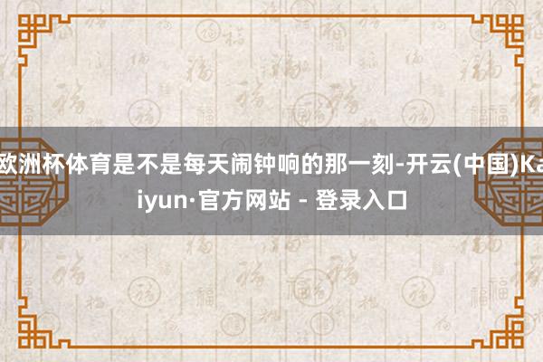 欧洲杯体育是不是每天闹钟响的那一刻-开云(中国)Kaiyun·官方网站 - 登录入口
