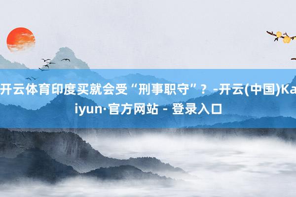 开云体育印度买就会受“刑事职守”?-开云(中国)Kaiyun·官方网站 - 登录入口
