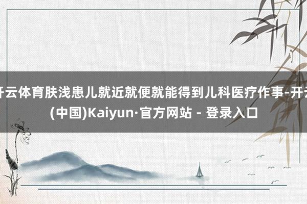 开云体育肤浅患儿就近就便就能得到儿科医疗作事-开云(中国)Kaiyun·官方网站 - 登录入口