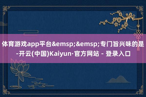 体育游戏app平台 专门旨兴味的是-开云(中国)Kaiyun·官方网站 - 登录入口