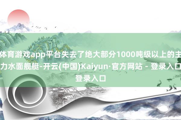 体育游戏app平台失去了绝大部分1000吨级以上的主力水面舰艇-开云(中国)Kaiyun·官方网站 - 登录入口