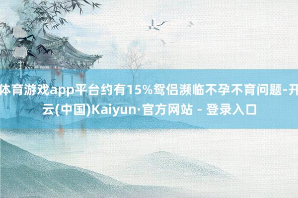 体育游戏app平台约有15%鸳侣濒临不孕不育问题-开云(中国)Kaiyun·官方网站 - 登录入口