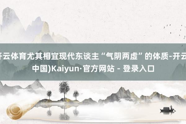 开云体育尤其相宜现代东谈主“气阴两虚”的体质-开云(中国)Kaiyun·官方网站 - 登录入口