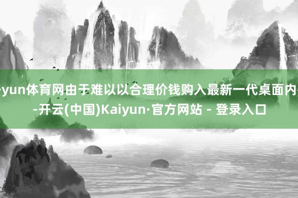 开yun体育网由于难以以合理价钱购入最新一代桌面内存-开云(中国)Kaiyun·官方网站 - 登录入口