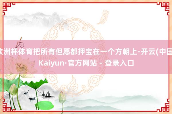 欧洲杯体育把所有但愿都押宝在一个方朝上-开云(中国)Kaiyun·官方网站 - 登录入口