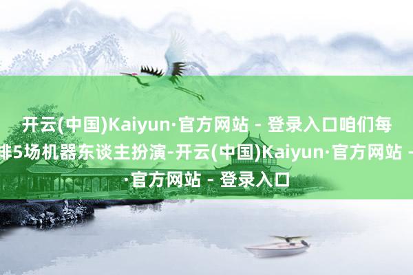 开云(中国)Kaiyun·官方网站 - 登录入口咱们每天固定安排5场机器东谈主扮演-开云(中国)Kaiyun·官方网站 - 登录入口